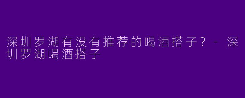 深圳罗湖有没有推荐的喝酒搭子？-深圳罗湖喝酒搭子