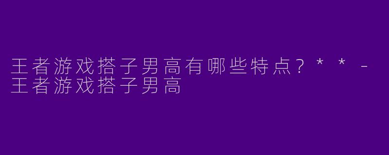 王者游戏搭子男高有哪些特点？**