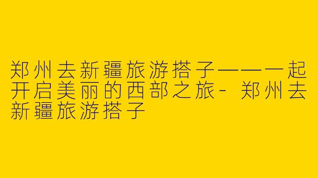 郑州去新疆旅游搭子——一起开启美丽的西部之旅
