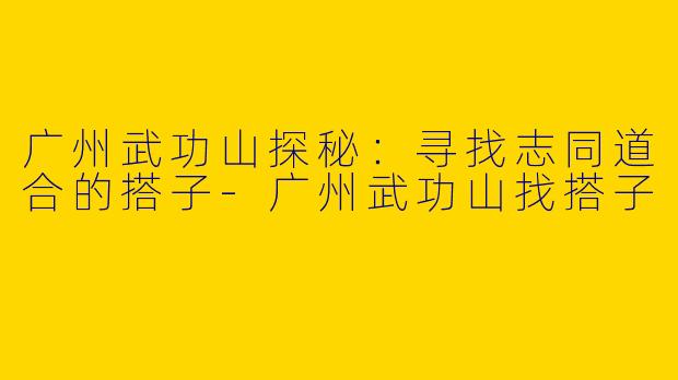 广州武功山探秘：寻找志同道合的搭子-广州武功山找搭子