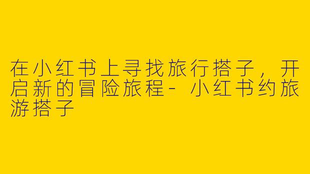 在小红书上寻找旅行搭子，开启新的冒险旅程-小红书约旅游搭子
