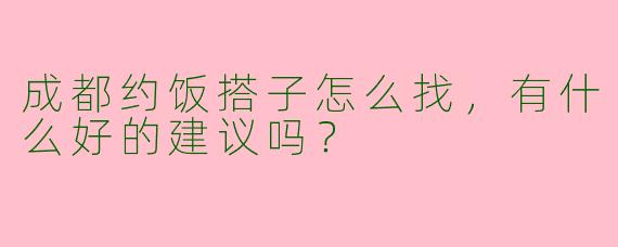 成都约饭搭子怎么找，有什么好的建议吗？