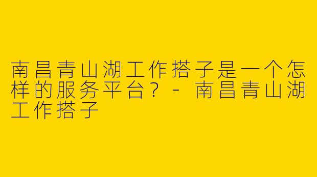 南昌青山湖工作搭子是一个怎样的服务平台?