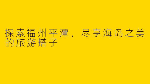 探索福州平潭，尽享海岛之美的旅游搭子