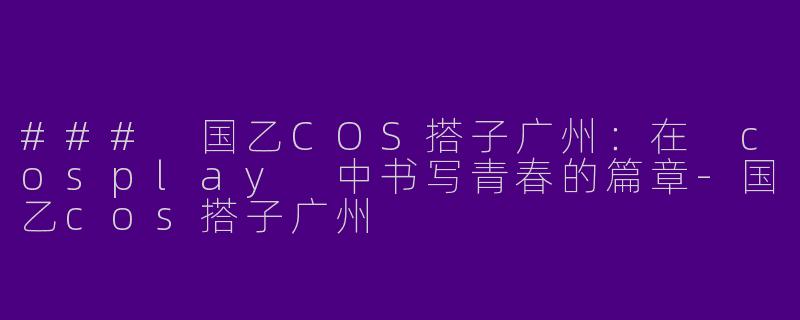 ### 国乙COS搭子广州：在 cosplay 中书写青春的篇章-国乙cos搭子广州