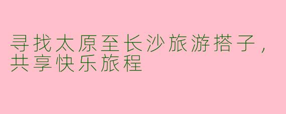 寻找太原至长沙旅游搭子，共享快乐旅程