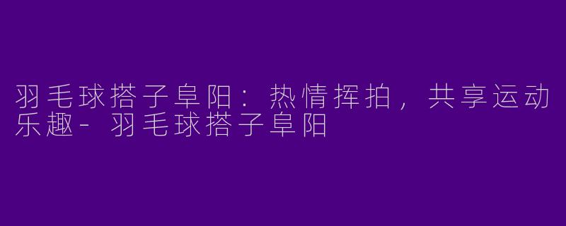 羽毛球搭子阜阳：热情挥拍，共享运动乐趣-羽毛球搭子阜阳