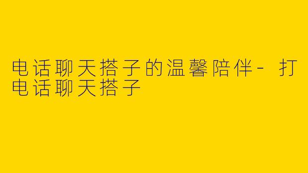 电话聊天搭子的温馨陪伴-打电话聊天搭子