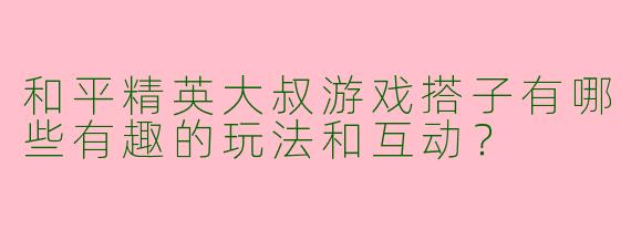 和平精英大叔游戏搭子有哪些有趣的玩法和互动?