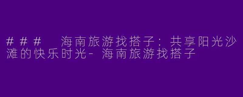 ### 海南旅游找搭子：共享阳光沙滩的快乐时光-海南旅游找搭子
