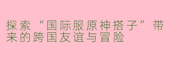 探索“国际服原神搭子”带来的跨国友谊与冒险