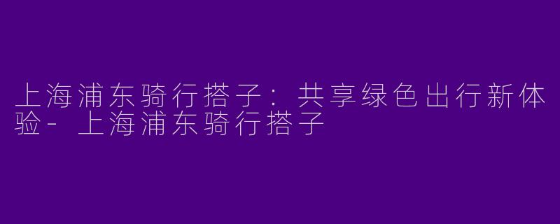上海浦东骑行搭子：共享绿色出行新体验-上海浦东骑行搭子