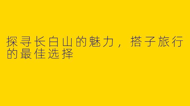 探寻长白山的魅力，搭子旅行的最佳选择