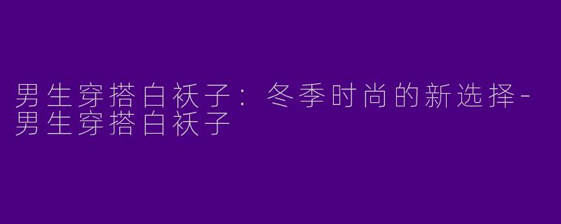 男生穿搭白袄子：冬季时尚的新选择-男生穿搭白袄子