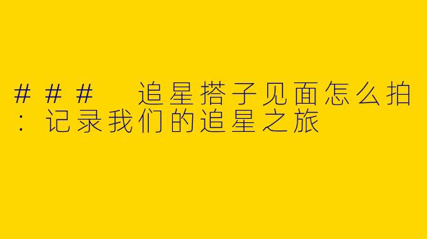 ### 追星搭子见面怎么拍：记录我们的追星之旅