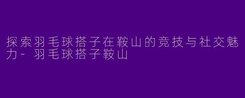 探索羽毛球搭子在鞍山的竞技与社交魅力-羽毛球搭子鞍山