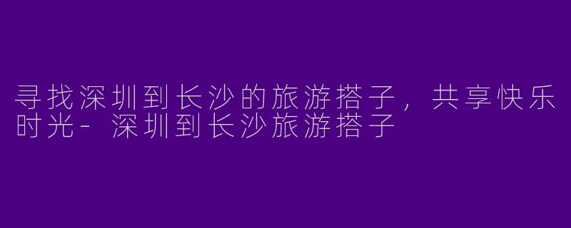 寻找深圳到长沙的旅游搭子，共享快乐时光