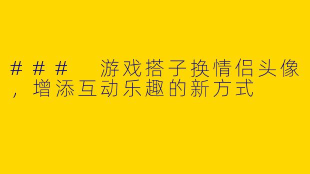 ### 游戏搭子换情侣头像，增添互动乐趣的新方式