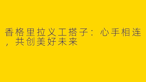 香格里拉义工搭子：心手相连，共创美好未来