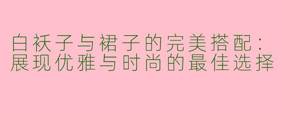 白袄子与裙子的完美搭配：展现优雅与时尚的最佳选择