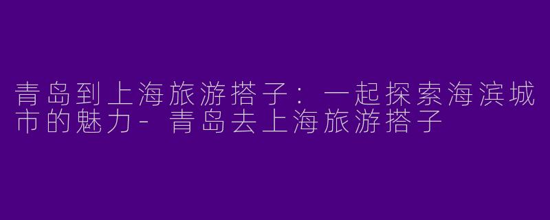 青岛到上海旅游搭子：一起探索海滨城市的魅力-青岛去上海旅游搭子