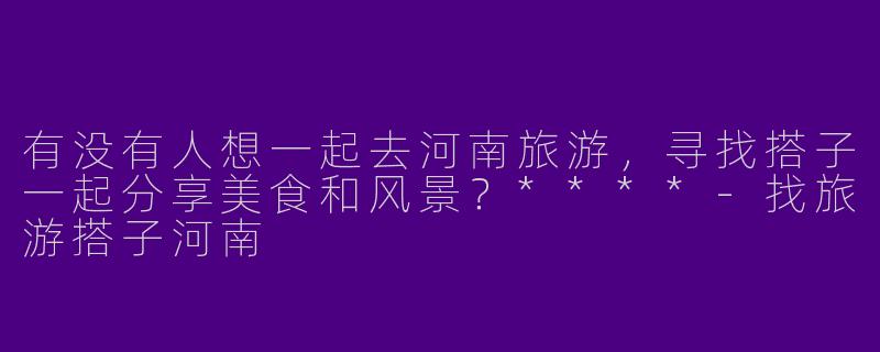 有没有人想一起去河南旅游，寻找搭子一起分享美食和风景？****