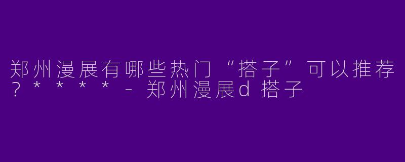 郑州漫展有哪些热门“搭子”可以推荐？****