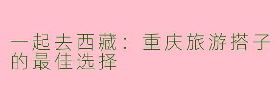 一起去西藏：重庆旅游搭子的最佳选择