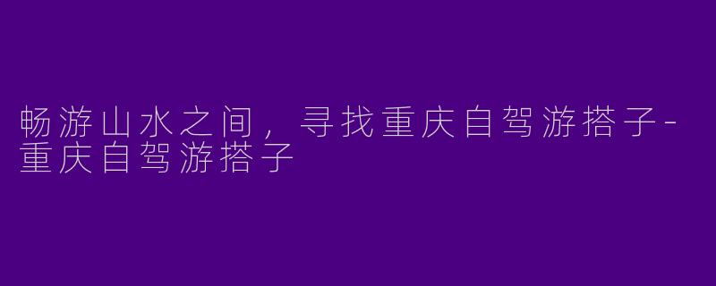 畅游山水之间，寻找重庆自驾游搭子-重庆自驾游搭子