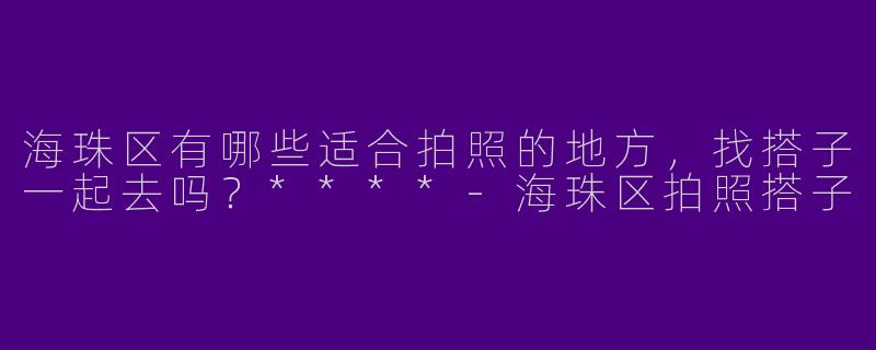 海珠区有哪些适合拍照的地方，找搭子一起去吗？****