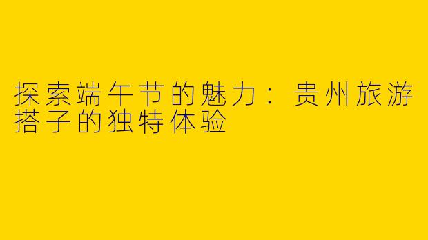 探索端午节的魅力：贵州旅游搭子的独特体验