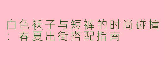 白色袄子与短裤的时尚碰撞:春夏出街搭配指南
