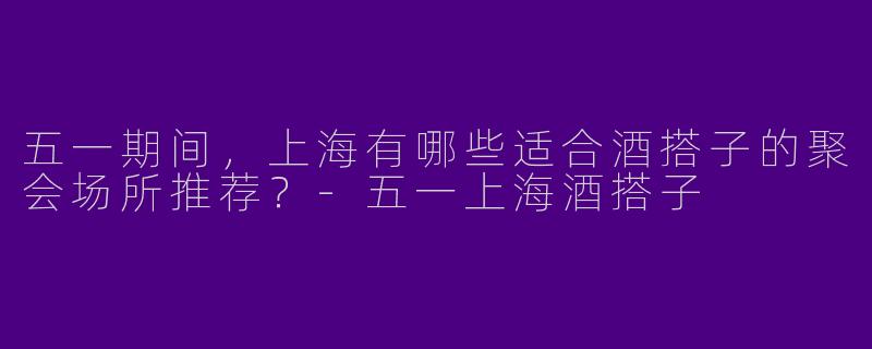 五一期间，上海有哪些适合酒搭子的聚会场所推荐？-五一上海酒搭子