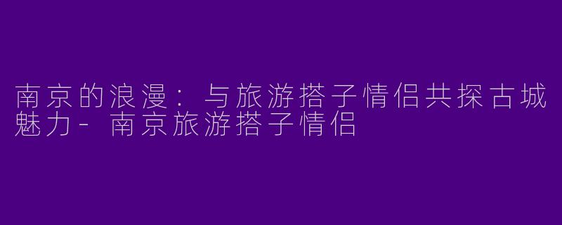 南京的浪漫：与旅游搭子情侣共探古城魅力-南京旅游搭子情侣