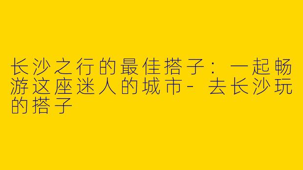 长沙之行的最佳搭子：一起畅游这座迷人的城市-去长沙玩的搭子
