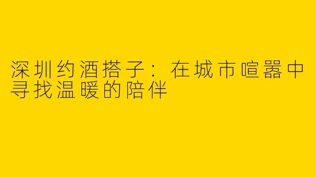 深圳约酒搭子：在城市喧嚣中寻找温暖的陪伴