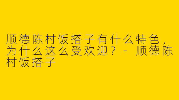 顺德陈村饭搭子有什么特色，为什么这么受欢迎？