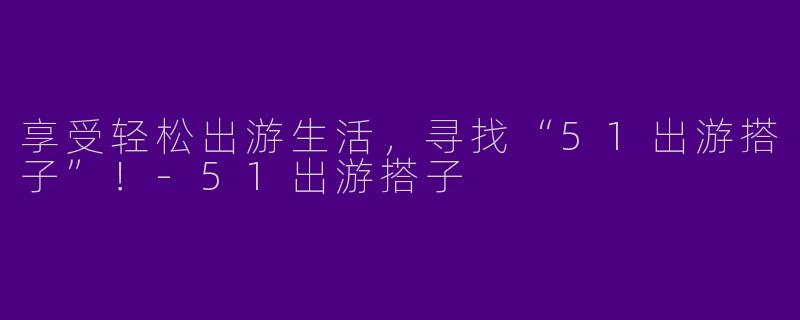 享受轻松出游生活，寻找“51出游搭子”！-51出游搭子