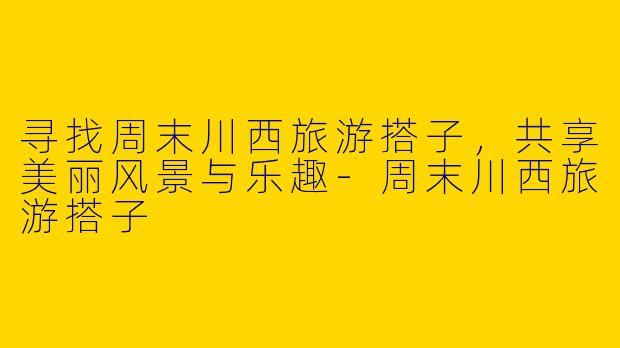 寻找周末川西旅游搭子,共享美丽风景与乐趣
