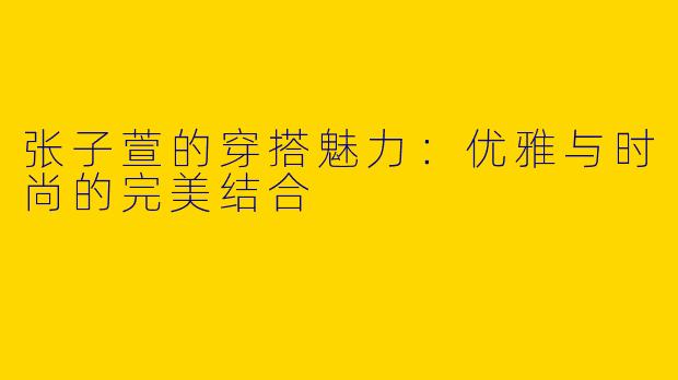 张子萱的穿搭魅力：优雅与时尚的完美结合