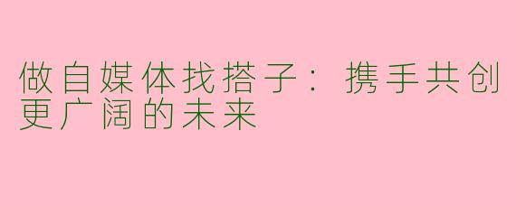 做自媒体找搭子：携手共创更广阔的未来