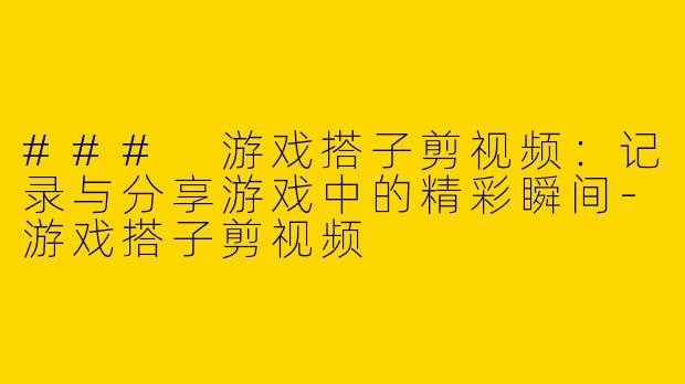 ### 游戏搭子剪视频：记录与分享游戏中的精彩瞬间-游戏搭子剪视频