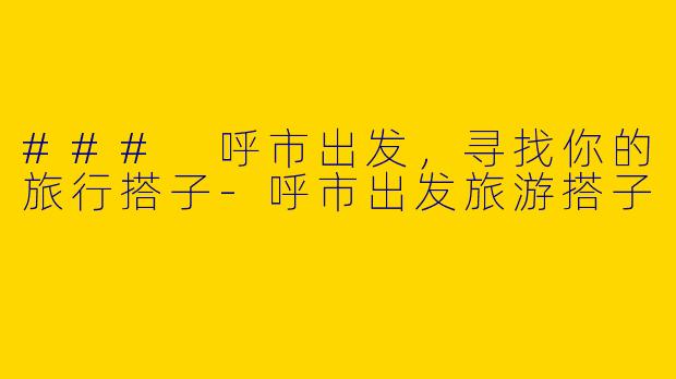 ### 呼市出发，寻找你的旅行搭子-呼市出发旅游搭子