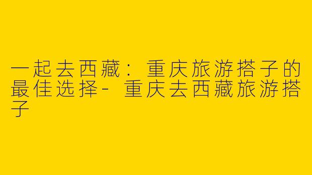 一起去西藏：重庆旅游搭子的最佳选择-重庆去西藏旅游搭子