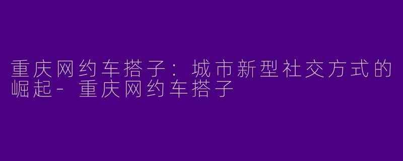 重庆网约车搭子：城市新型社交方式的崛起-重庆网约车搭子