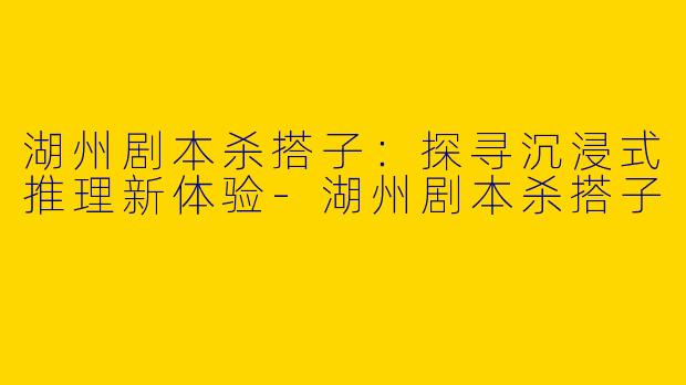 湖州剧本杀搭子：探寻沉浸式推理新体验-湖州剧本杀搭子