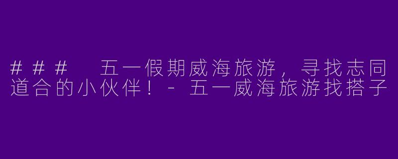 ### 五一假期威海旅游，寻找志同道合的小伙伴！-五一威海旅游找搭子