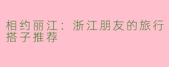 相约丽江：浙江朋友的旅行搭子推荐