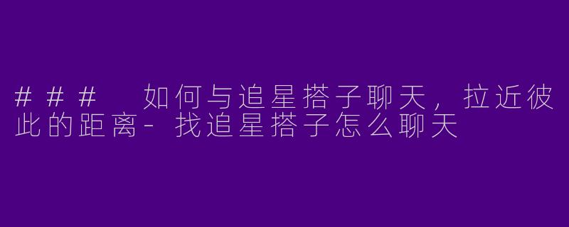 ### 如何与追星搭子聊天，拉近彼此的距离-找追星搭子怎么聊天