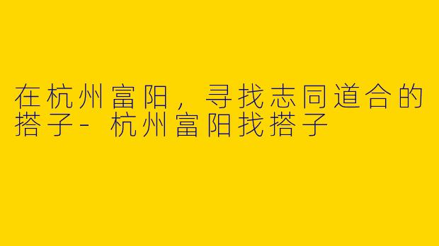在杭州富阳，寻找志同道合的搭子-杭州富阳找搭子